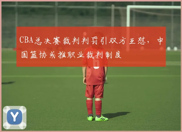 CBA总决赛裁判判罚引双方互怼，中国篮协或推职业裁判制度