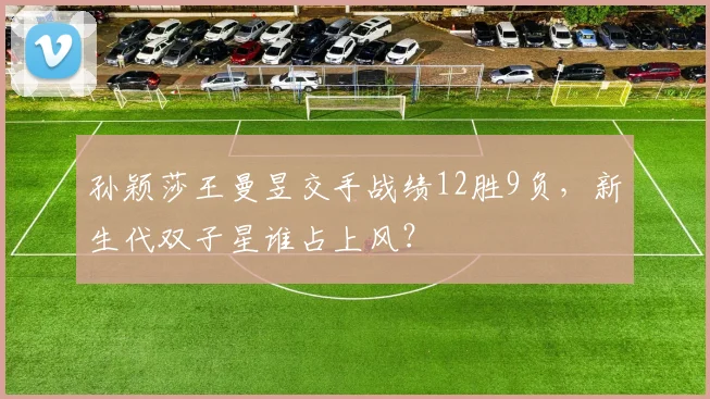 孙颖莎王曼昱交手战绩12胜9负，新生代双子星谁占上风？