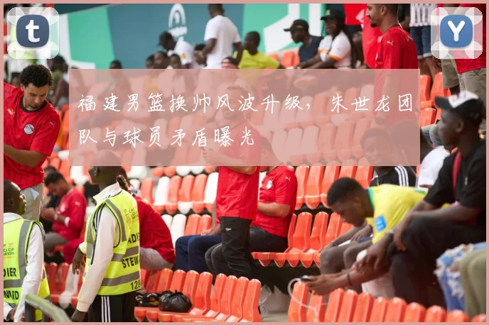 福建男篮换帅风波升级，朱世龙团队与球员矛盾曝光